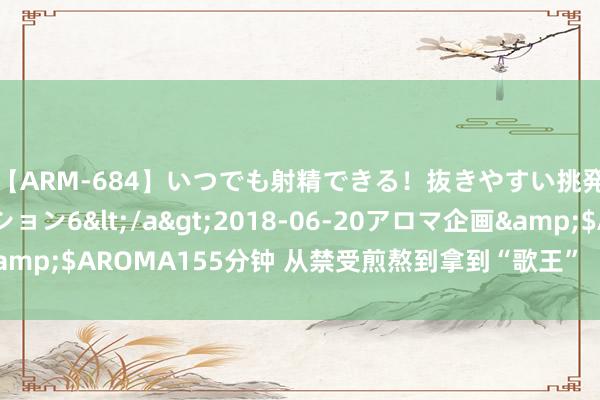 【ARM-684】いつでも射精できる！抜きやすい挑発パンチラコレクション6</a>2018-06-20アロマ企画&$AROMA155分钟 从禁受煎熬到拿到“歌王”  那英赞颂：果真值了