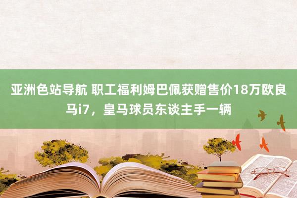 亚洲色站导航 职工福利姆巴佩获赠售价18万欧良马i7，皇马球员东谈主手一辆