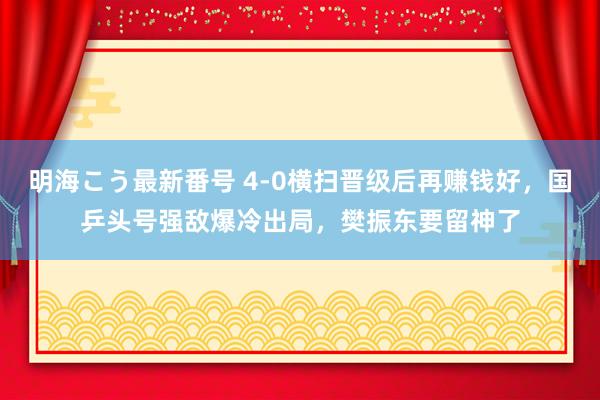 明海こう最新番号 4-0横扫晋级后再赚钱好，国乒头号强敌爆冷出局，樊振东要留神了