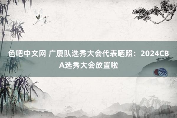 色吧中文网 广厦队选秀大会代表晒照：2024CBA选秀大会放置啦