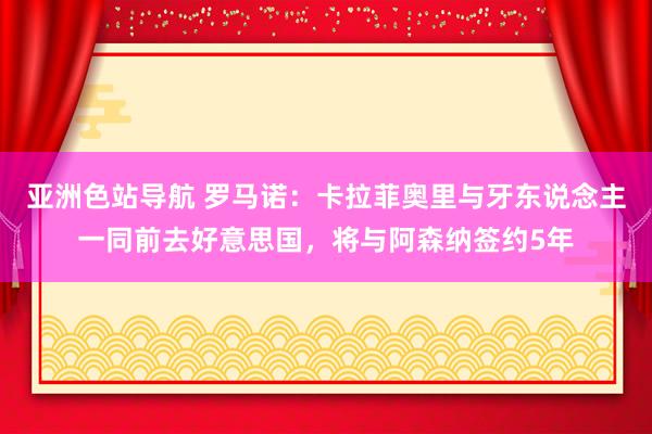 亚洲色站导航 罗马诺：卡拉菲奥里与牙东说念主一同前去好意思国，将与阿森纳签约5年