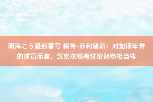 明海こう最新番号 赖特-菲利普斯：对如斯年青的球员而言，汉密尔顿有讨论智商相当棒