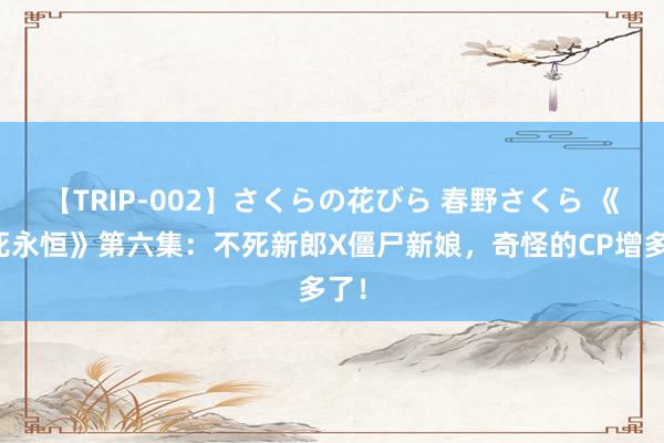 【TRIP-002】さくらの花びら 春野さくら 《不死永恒》第六集：不死新郎X僵尸新娘，奇怪的CP增多了！