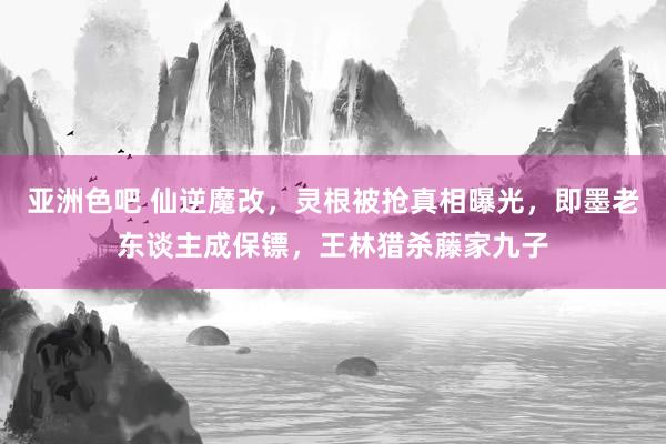 亚洲色吧 仙逆魔改，灵根被抢真相曝光，即墨老东谈主成保镖，王林猎杀藤家九子