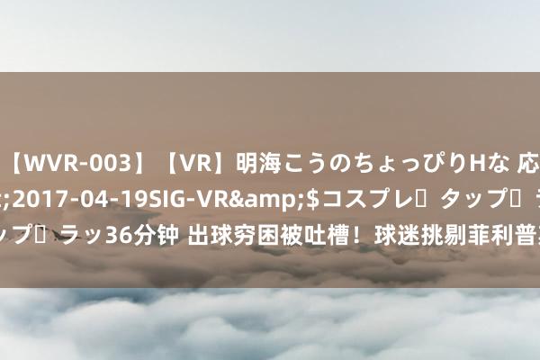 【WVR-003】【VR】明海こうのちょっぴりHな 応援 VR</a>2017-04-19SIG-VR&$コスプレ・タップ・ラッ36分钟 出球穷困被吐槽！球迷挑剔菲利普斯：终末传了吗？傍边扭捏？