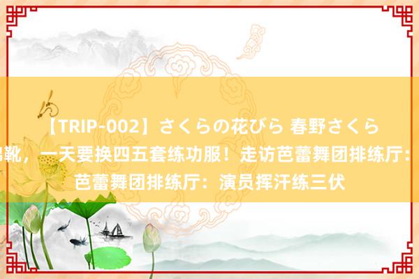 【TRIP-002】さくらの花びら 春野さくら 热暑中宝石穿棉靴，一天要换四五套练功服！走访芭蕾舞团排练厅：演员挥汗练三伏