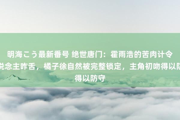 明海こう最新番号 绝世唐门：霍雨浩的苦肉计令东说念主咋舌，橘子徐自然被完整锁定，主角初吻得以防守