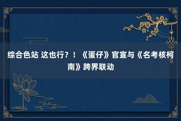 综合色站 这也行？！《蛋仔》官宣与《名考核柯南》跨界联动