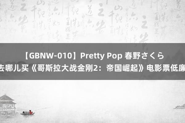 【GBNW-010】Pretty Pop 春野さくら 去哪儿买《哥斯拉大战金刚2：帝国崛起》电影票低廉？