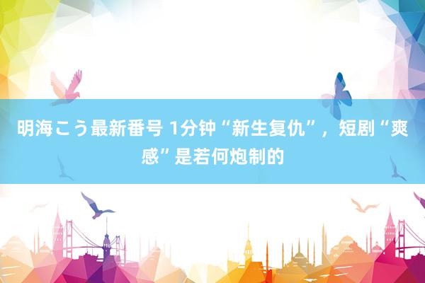 明海こう最新番号 1分钟“新生复仇”，短剧“爽感”是若何炮制的