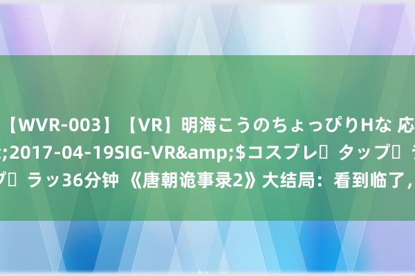 【WVR-003】【VR】明海こうのちょっぴりHな 応援 VR</a>2017-04-19SIG-VR&$コスプレ・タップ・ラッ36分钟 《唐朝诡事录2》大结局：看到临了，才显着司马亮为何要救卢凌风