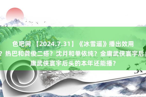 色吧网 【2024.7.31】《冰雪遥》播出效用？焦俊艳成婚了？热巴和龚俊二搭？沈月和单依纯？金庸武侠寰宇后头的本年还能播？