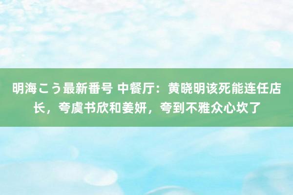 明海こう最新番号 中餐厅：黄晓明该死能连任店长，夸虞书欣和姜妍，夸到不雅众心坎了