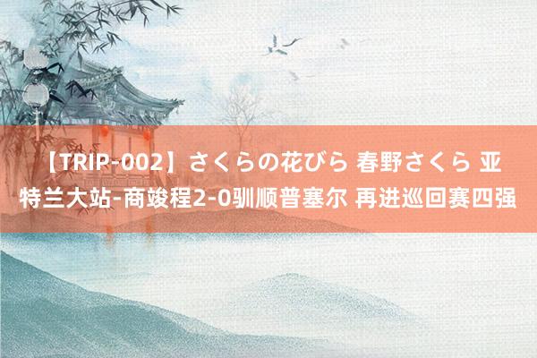 【TRIP-002】さくらの花びら 春野さくら 亚特兰大站-商竣程2-0驯顺普塞尔 再进巡回赛四强