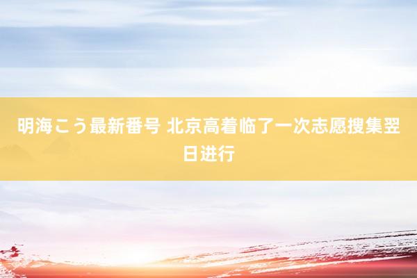 明海こう最新番号 北京高着临了一次志愿搜集翌日进行