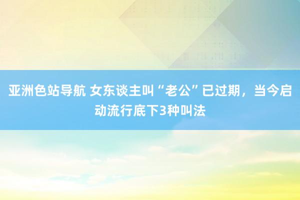 亚洲色站导航 女东谈主叫“老公”已过期，当今启动流行底下3种叫法