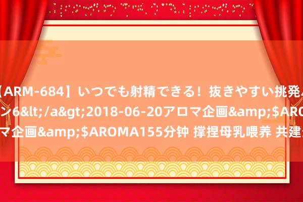 【ARM-684】いつでも射精できる！抜きやすい挑発パンチラコレクション6</a>2018-06-20アロマ企画&$AROMA155分钟 撑捏母乳喂养 共建生养友好