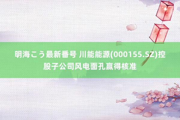 明海こう最新番号 川能能源(000155.SZ)控股子公司风电面孔赢得核准