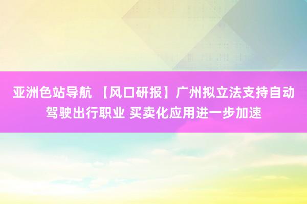 亚洲色站导航 【风口研报】广州拟立法支持自动驾驶出行职业 买卖化应用进一步加速