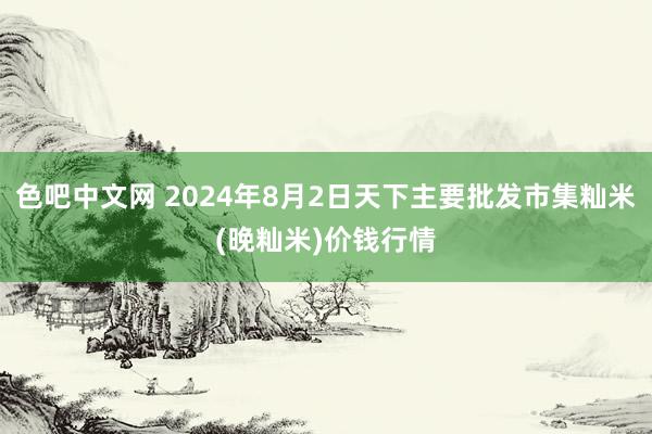 色吧中文网 2024年8月2日天下主要批发市集籼米(晚籼米)价钱行情