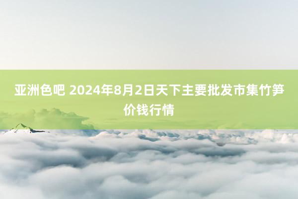 亚洲色吧 2024年8月2日天下主要批发市集竹笋价钱行情