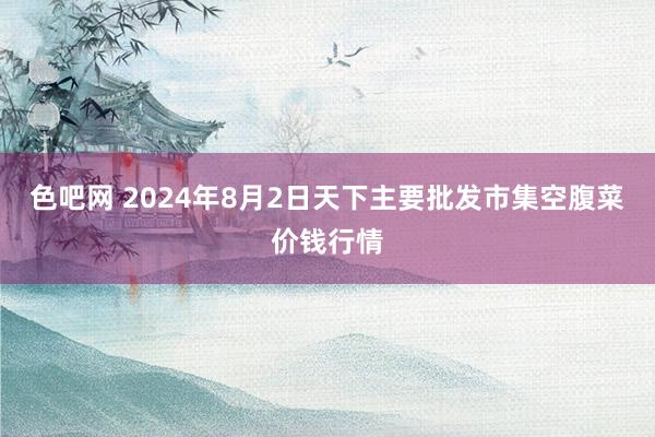 色吧网 2024年8月2日天下主要批发市集空腹菜价钱行情