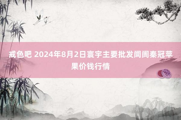 戒色吧 2024年8月2日寰宇主要批发阛阓秦冠苹果价钱行情