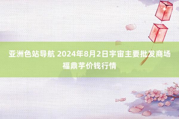 亚洲色站导航 2024年8月2日宇宙主要批发商场福鼎芋价钱行情