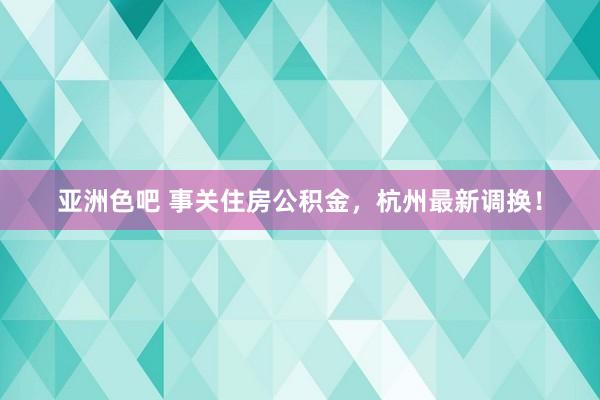 亚洲色吧 事关住房公积金，杭州最新调换！