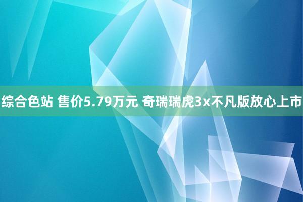 综合色站 售价5.79万元 奇瑞瑞虎3x不凡版放心上市