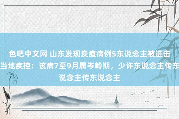 色吧中文网 山东发现炭疽病例5东说念主被进击治愈，当地疾控：该病7至9月属岑岭期，少许东说念主传东说念主