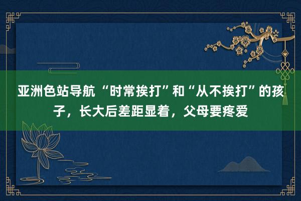 亚洲色站导航 “时常挨打”和“从不挨打”的孩子，长大后差距显着，父母要疼爱