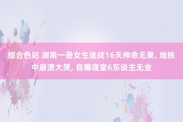 综合色站 湖南一册女生连找16天神命无果， 地铁中崩溃大哭， 自曝寝室6东谈主无业