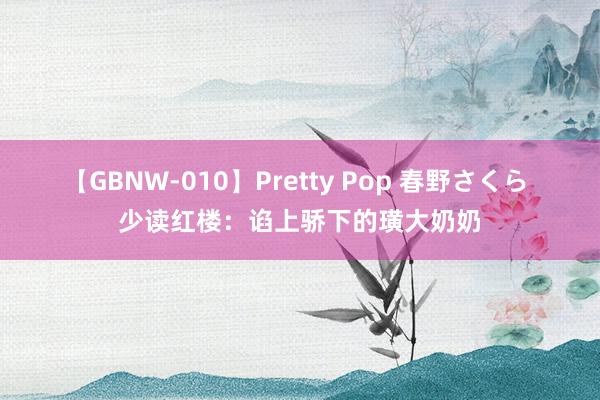 【GBNW-010】Pretty Pop 春野さくら 少读红楼：谄上骄下的璜大奶奶