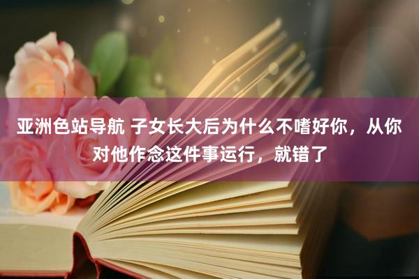 亚洲色站导航 子女长大后为什么不嗜好你，从你对他作念这件事运行，就错了