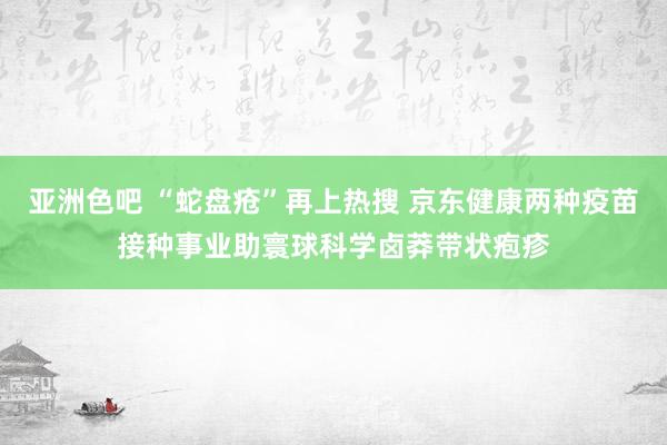 亚洲色吧 “蛇盘疮”再上热搜 京东健康两种疫苗接种事业助寰球科学卤莽带状疱疹