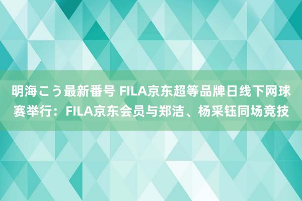 明海こう最新番号 FILA京东超等品牌日线下网球赛举行：FILA京东会员与郑洁、杨采钰同场竞技