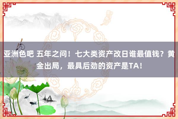 亚洲色吧 五年之问！七大类资产改日谁最值钱？黄金出局，最具后劲的资产是TA！