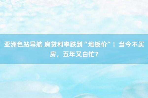 亚洲色站导航 房贷利率跌到“地板价”！当今不买房，五年又白忙？