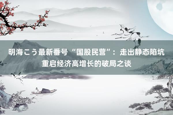 明海こう最新番号 “国股民营”：走出静态陷坑重启经济高增长的破局之谈