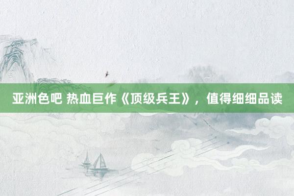 亚洲色吧 热血巨作《顶级兵王》，值得细细品读