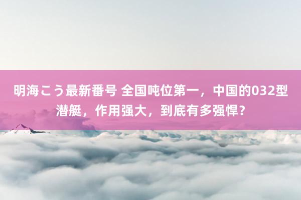 明海こう最新番号 全国吨位第一，中国的032型潜艇，作用强大，到底有多强悍？