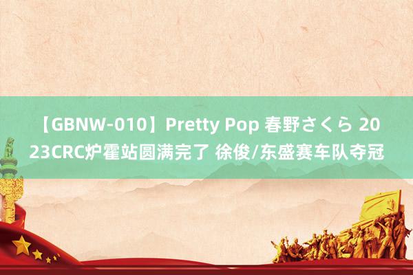 【GBNW-010】Pretty Pop 春野さくら 2023CRC炉霍站圆满完了 徐俊/东盛赛车队夺冠