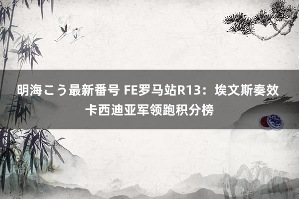 明海こう最新番号 FE罗马站R13：埃文斯奏效 卡西迪亚军领跑积分榜