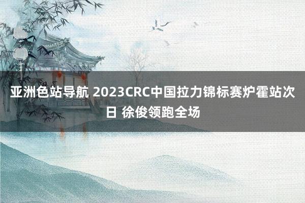 亚洲色站导航 2023CRC中国拉力锦标赛炉霍站次日 徐俊领跑全场