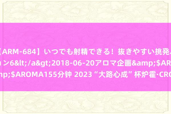 【ARM-684】いつでも射精できる！抜きやすい挑発パンチラコレクション6</a>2018-06-20アロマ企画&$AROMA155分钟 2023“大路心成”杯炉霍·CRC开幕 徐俊首日领跑