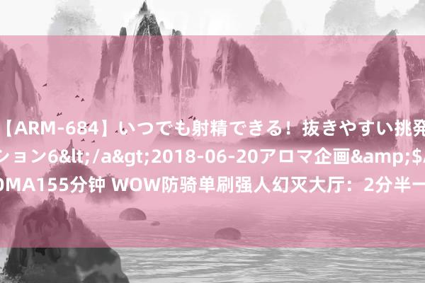 【ARM-684】いつでも射精できる！抜きやすい挑発パンチラコレクション6</a>2018-06-20アロマ企画&$AROMA155分钟 WOW防骑单刷强人幻灭大厅：2分半一波流，收益爆棚！双骑更成果？