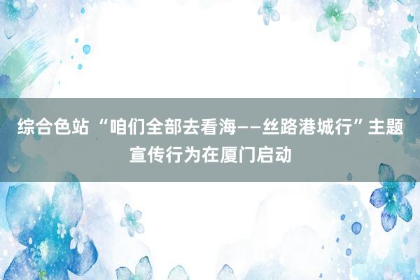 综合色站 “咱们全部去看海——丝路港城行”主题宣传行为在厦门启动