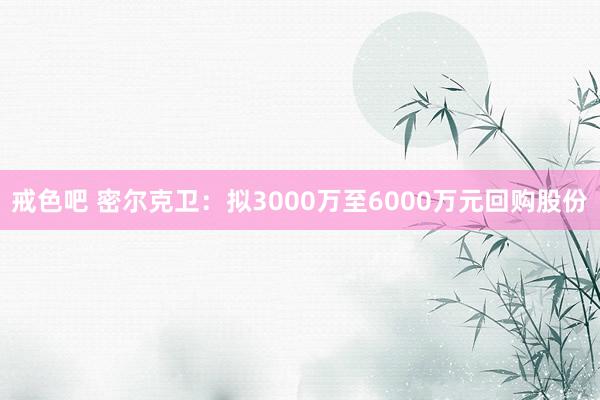 戒色吧 密尔克卫：拟3000万至6000万元回购股份