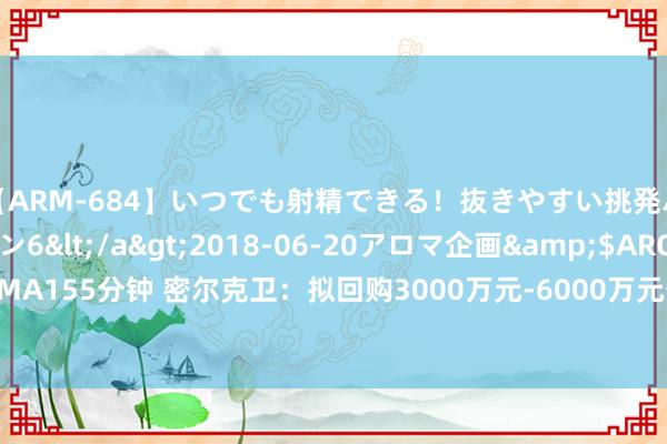 【ARM-684】いつでも射精できる！抜きやすい挑発パンチラコレクション6</a>2018-06-20アロマ企画&$AROMA155分钟 密尔克卫：拟回购3000万元-6000万元公司股份 回购价不超78元/股